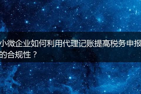 小微企业如何利用代理记账提高税务申报的合规性？