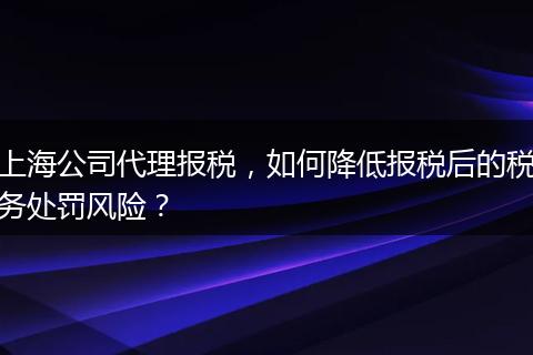 上海公司代理报税，如何降低报税后的税务处罚风险？
