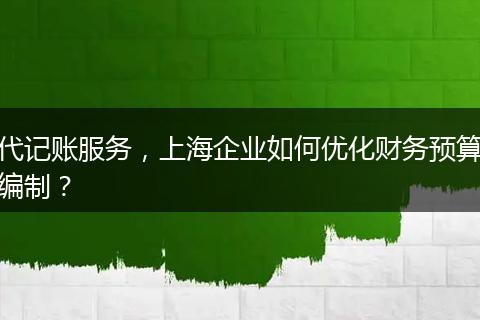 代记账服务，上海企业如何优化财务预算编制？