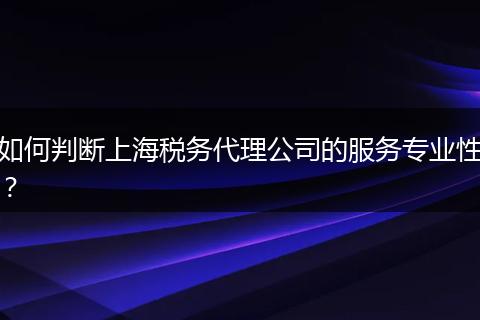 如何判断上海税务代理公司的服务专业性？