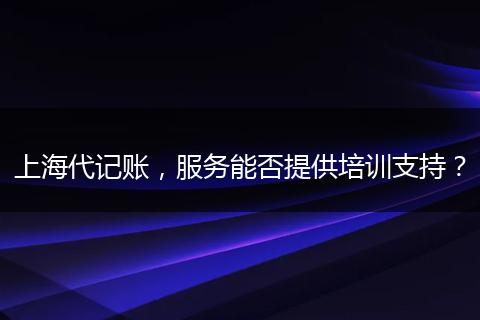 上海代记账，服务能否提供培训支持？