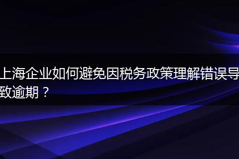 上海企业如何避免因税务政策理解错误导致逾期？