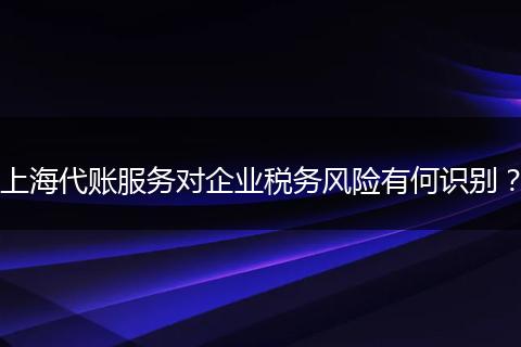 上海代账服务对企业税务风险有何识别？