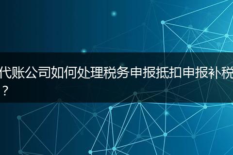 代账公司如何处理税务申报抵扣申报补税？