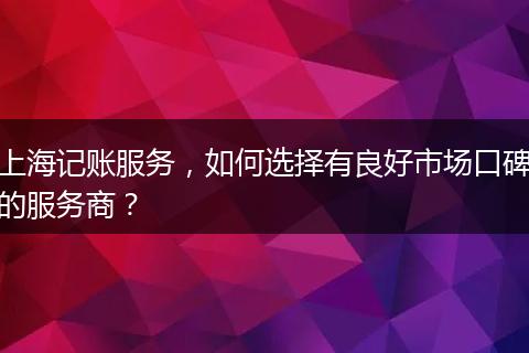 上海记账服务，如何选择有良好市场口碑的服务商？