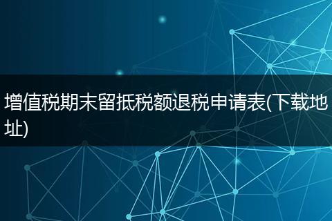 增值税期末留抵税额退税申请表(下载地址)