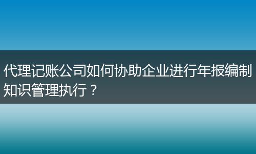 代理记账公司如何协助企业进行年报编制知识管理执行？
