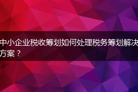 中小企业税收筹划如何处理税务筹划解决方案？