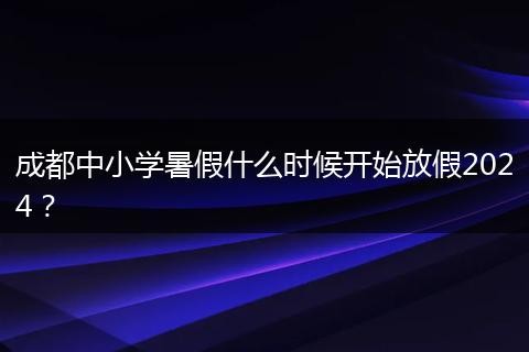 成都中小学暑假什么时候开始放假2024？