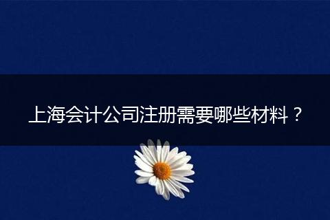 上海会计公司注册需要哪些材料？