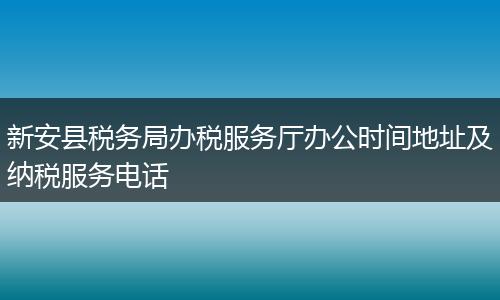 新安县税务局办税服务厅办公时间地址及纳税服务电话
