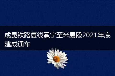 成昆铁路复线冕宁至米易段2021年底建成通车