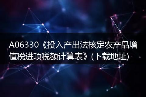 A06330《投入产出法核定农产品增值税进项税额计算表》(下载地址)