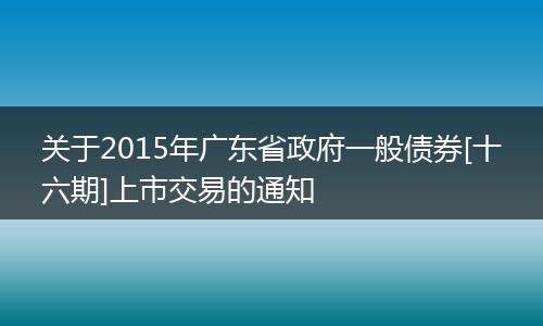 关于2015年广东省政府一般债券[十六期]上市交易的通知