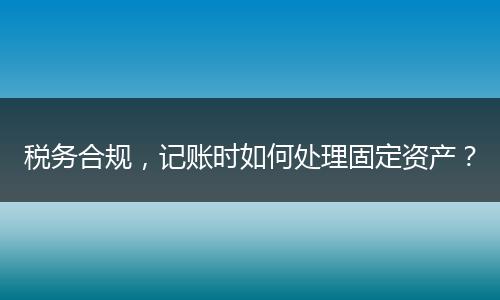 税务合规，记账时如何处理固定资产？