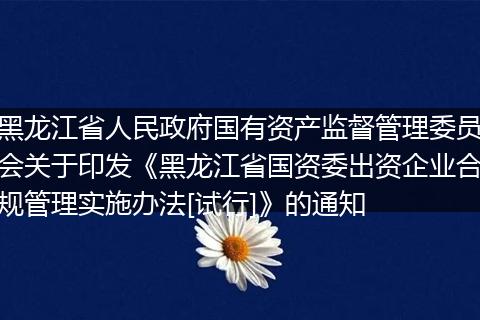 黑龙江省人民政府国有资产监督管理委员会关于印发《黑龙江省国资委出资企业合规管理实施办法[试行]》的通知