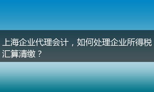 上海企业代理会计，如何处理企业所得税汇算清缴？