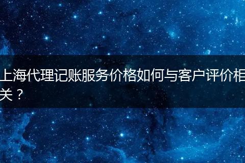 上海代理记账服务价格如何与客户评价相关？