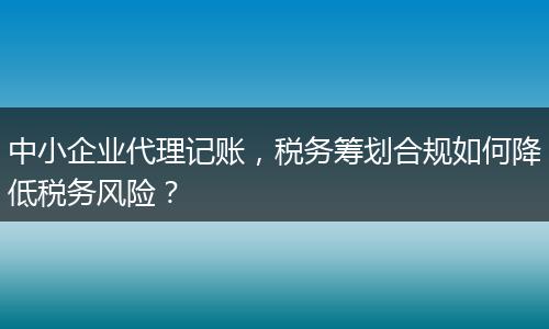 中小企业代理记账，税务筹划合规如何降低税务风险？