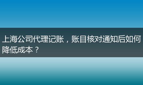 上海公司代理记账，账目核对通知后如何降低成本？