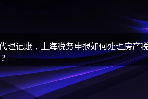 代理记账，上海税务申报如何处理房产税？