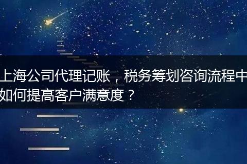 上海公司代理记账，税务筹划咨询流程中如何提高客户满意度？