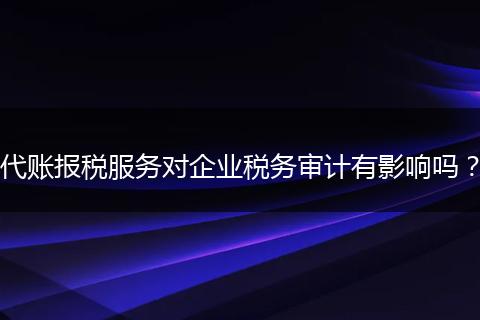 代账报税服务对企业税务审计有影响吗？