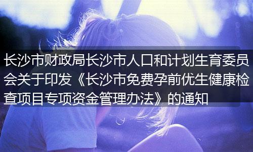 长沙市财政局长沙市人口和计划生育委员会关于印发《长沙市免费孕前优生健康检查项目专项资金管理办法》的通知