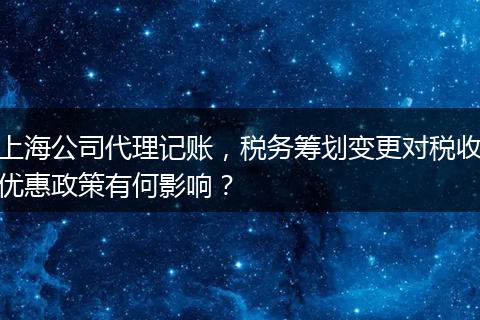 上海公司代理记账，税务筹划变更对税收优惠政策有何影响？