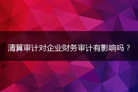 清算审计对企业财务审计有影响吗？