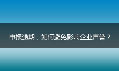 申报逾期，如何避免影响企业声誉？