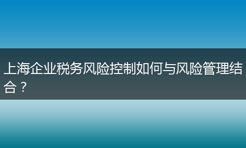 上海企业税务风险控制如何与风险管理结合？