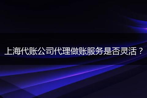 上海代账公司代理做账服务是否灵活？