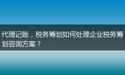 代理记账，税务筹划如何处理企业税务筹划咨询方案？
