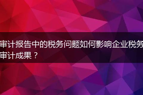 审计报告中的税务问题如何影响企业税务审计成果？