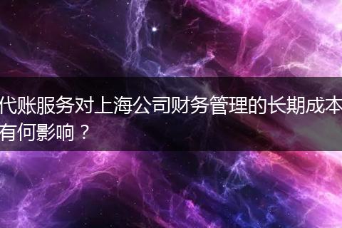 代账服务对上海公司财务管理的长期成本有何影响？