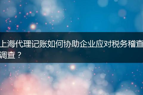 上海代理记账如何协助企业应对税务稽查调查？