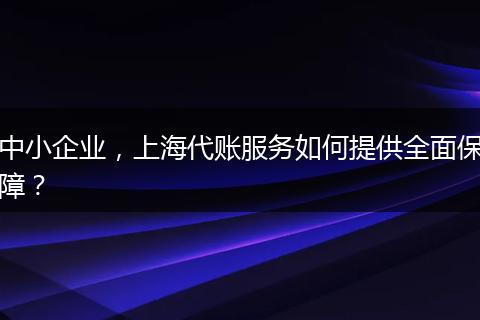 中小企业，上海代账服务如何提供全面保障？