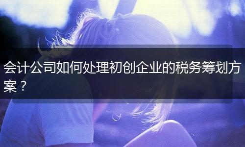 会计公司如何处理初创企业的税务筹划方案？
