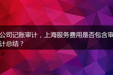 公司记账审计，上海服务费用是否包含审计总结？