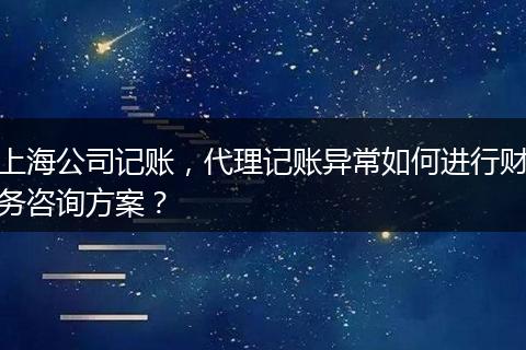 上海公司记账，代理记账异常如何进行财务咨询方案？