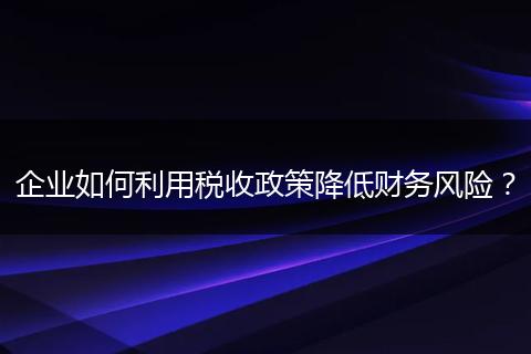 企业如何利用税收政策降低财务风险？