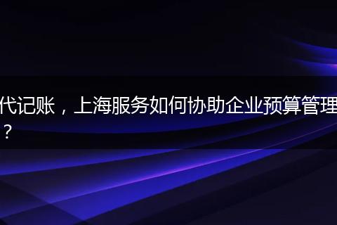 代记账，上海服务如何协助企业预算管理？