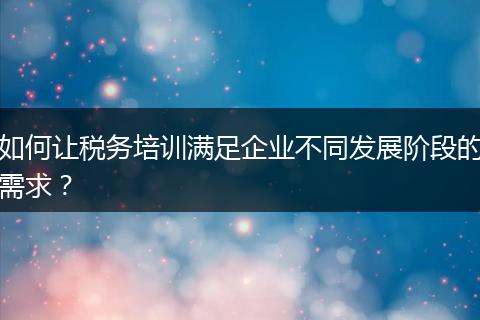 如何让税务培训满足企业不同发展阶段的需求？