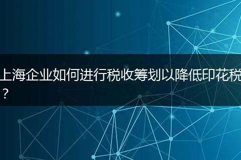 上海企业如何进行税收筹划以降低印花税？