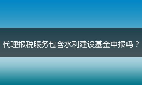 代理报税服务包含水利建设基金申报吗？