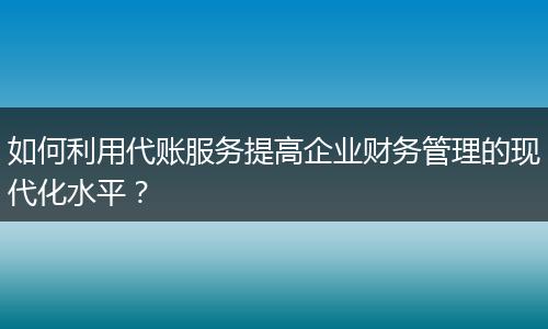 如何利用代账服务提高企业财务管理的现代化水平？
