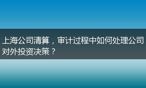上海公司清算，审计过程中如何处理公司对外投资决策？