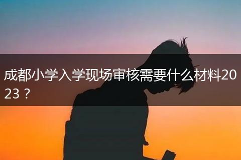 成都小学入学现场审核需要什么材料2023？