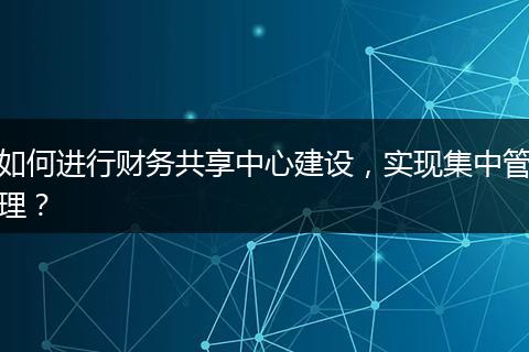 如何进行财务共享中心建设，实现集中管理？